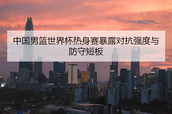 中国男篮世界杯热身赛暴露对抗强度与防守短板