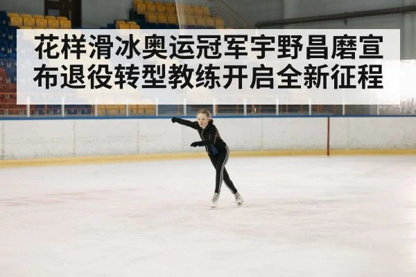 花样滑冰奥运冠军宇野昌磨宣布退役转型教练开启全新征程