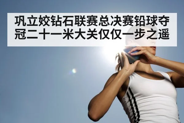 巩立姣钻石联赛总决赛铅球夺冠二十一米大关仅仅一步之遥