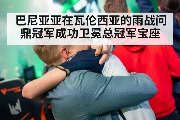 巴尼亚亚在瓦伦西亚的雨战问鼎冠军成功卫冕总冠军宝座