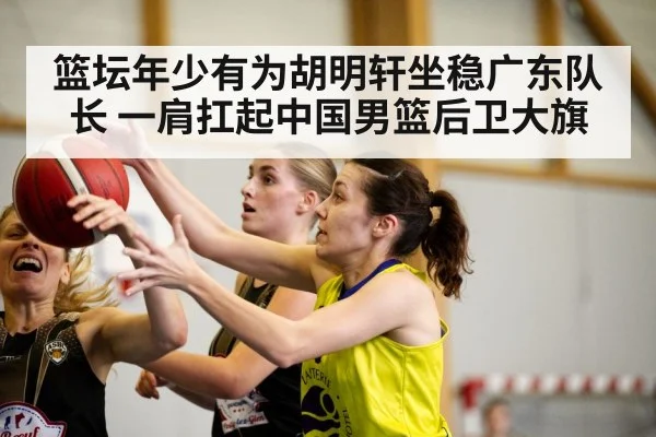 篮坛年少有为胡明轩坐稳广东队长 一肩扛起中国男篮后卫大旗